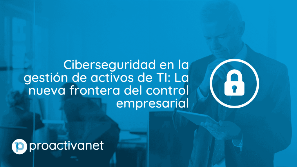 Ciberseguridad en la gestión de activos de TI: La nueva frontera del control empresarial
