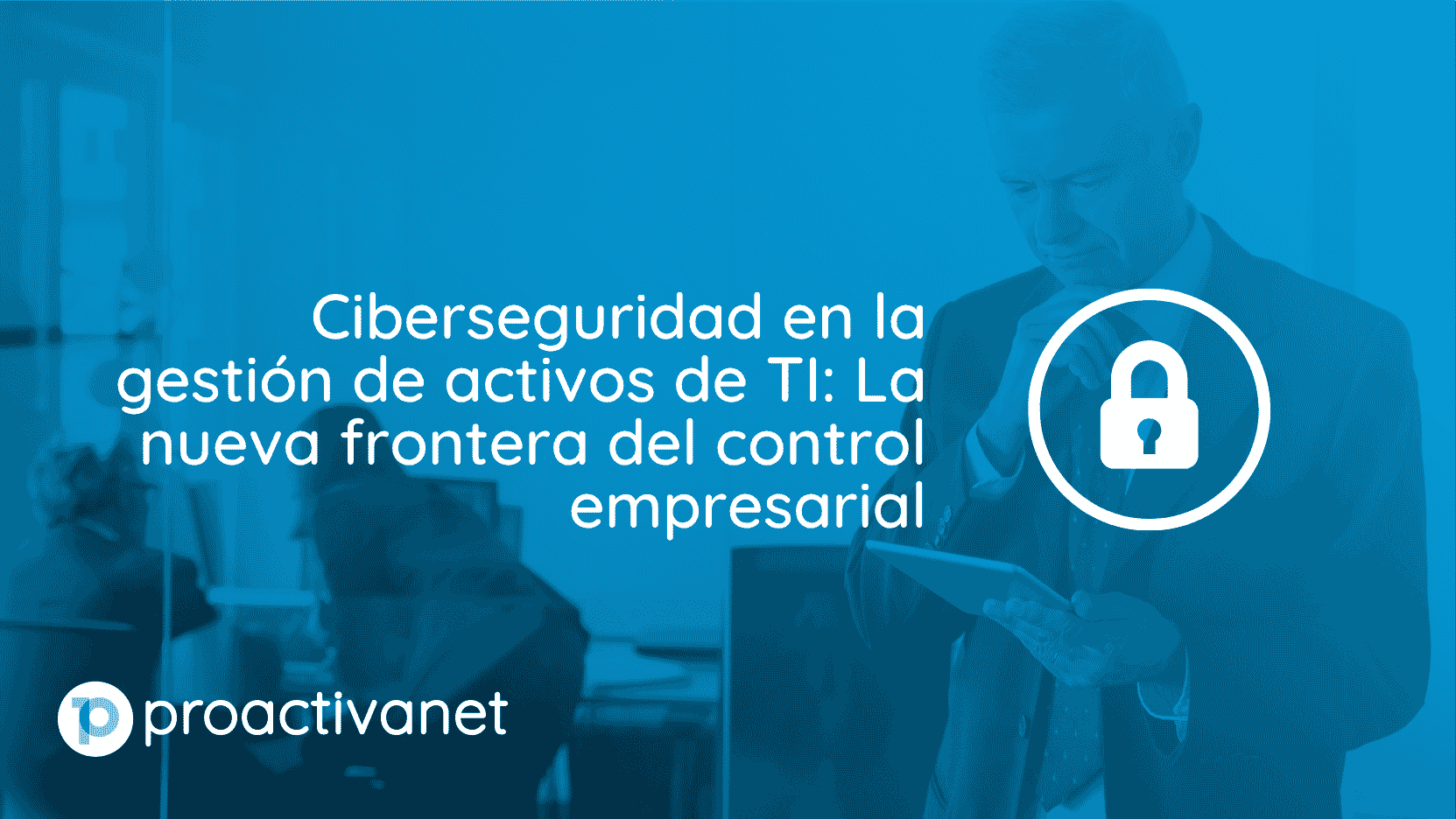 Ciberseguridad en la gestión de activos de TI: La nueva frontera del control empresarial